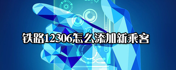 鐵路12306新乘客怎么添加 鐵路12306新乘客添加教程