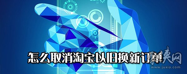 淘寶以舊換新訂單怎么取消 淘寶以舊換新訂單取消方法